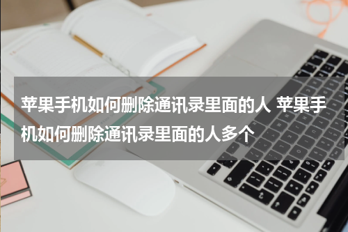 苹果手机如何删除通讯录里面的人 苹果手机如何删除通讯录里面的人多个