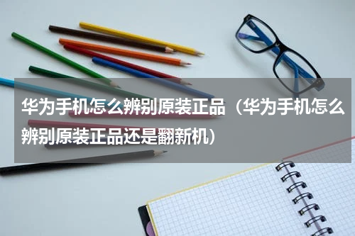 华为手机怎么辨别原装正品（华为手机怎么辨别原装正品还是翻新机）