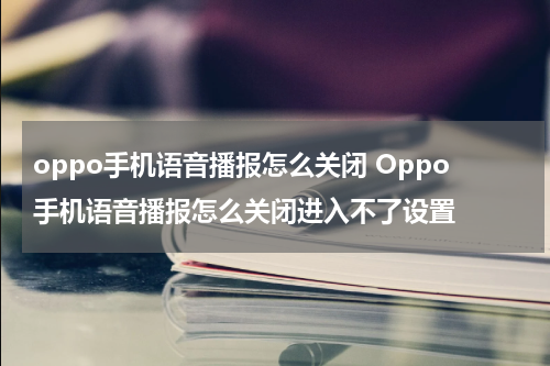 oppo手机语音播报怎么关闭 Oppo手机语音播报怎么关闭进入不了设置