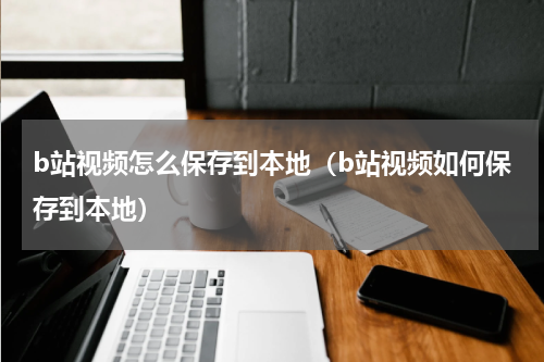 b站视频怎么保存到本地（b站视频如何保存到本地）