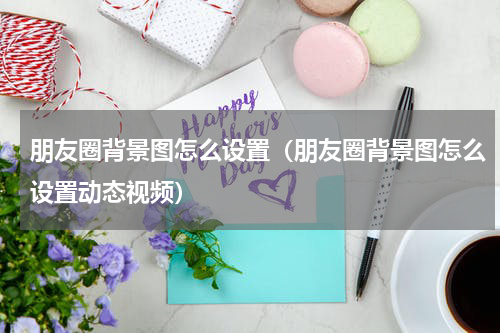 朋友圈背景图怎么设置（朋友圈背景图怎么设置动态视频）