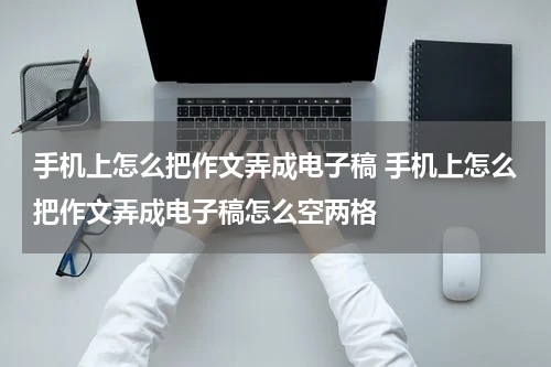 手机上怎么把作文弄成电子稿 手机上怎么把作文弄成电子稿怎么空两格