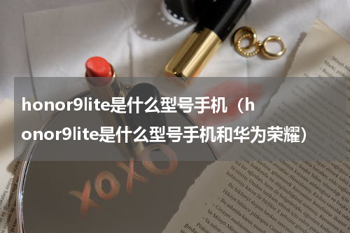 honor9lite是什么型号手机（honor9lite是什么型号手机和华为荣耀）