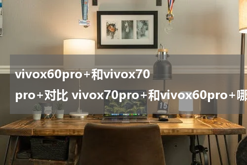 vivox60pro+和vivox70pro+对比 vivox70pro+和vivox60pro+哪个好