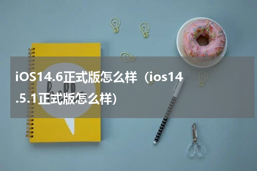 iOS14.6正式版怎么样（ios14.5.1正式版怎么样）