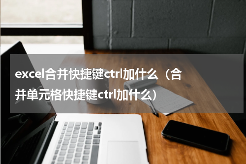 excel合并快捷键ctrl加什么（合并单元格快捷键ctrl加什么）