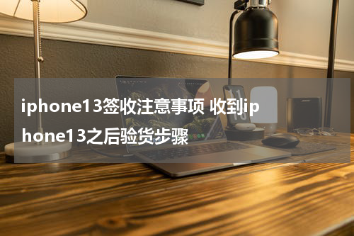 iphone13签收注意事项 收到iphone13之后验货步骤
