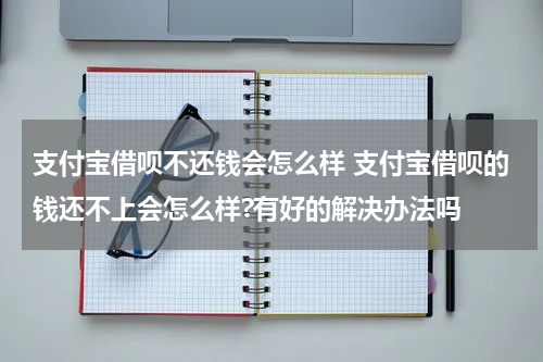 支付宝借呗不还钱会怎么样 支付宝借呗的钱还不上会怎么样?有好的解决办法吗