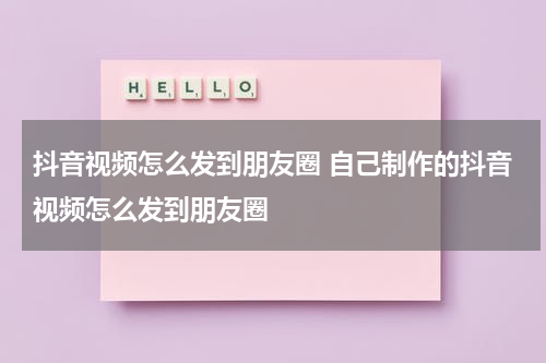 抖音视频怎么发到朋友圈 自己制作的抖音视频怎么发到朋友圈