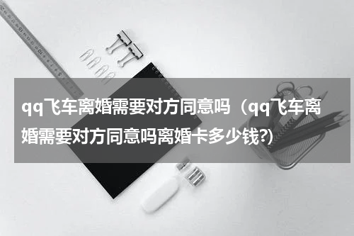 qq飞车离婚需要对方同意吗（qq飞车离婚需要对方同意吗离婚卡多少钱?）