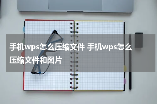 手机wps怎么压缩文件 手机wps怎么压缩文件和图片