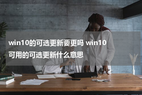 win10的可选更新要更吗 win10可用的可选更新什么意思