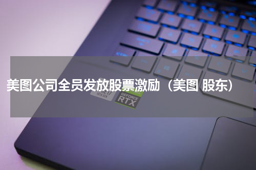 美图公司全员发放股票激励（美图 股东）