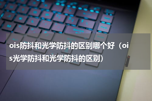 ois防抖和光学防抖的区别哪个好（ois光学防抖和光学防抖的区别）