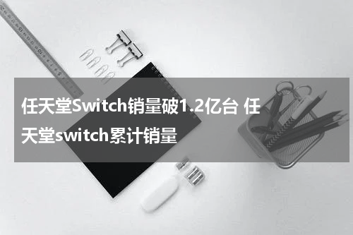 任天堂Switch销量破1.2亿台 任天堂switch累计销量