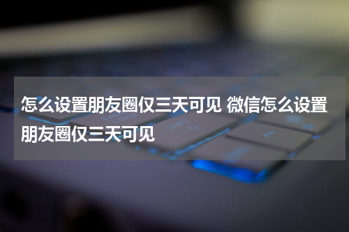 怎么设置朋友圈仅三天可见 微信怎么设置朋友圈仅三天可见