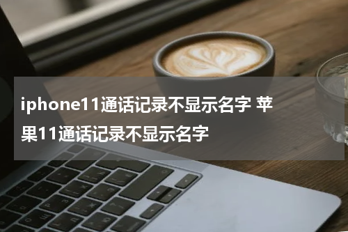 iphone11通话记录不显示名字 苹果11通话记录不显示名字