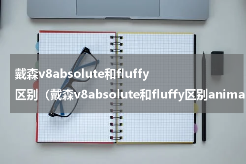戴森v8absolute和fluffy区别（戴森v8absolute和fluffy区别animal）