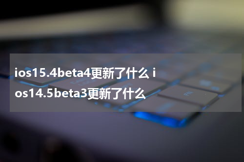 ios15.4beta4更新了什么 ios14.5beta3更新了什么
