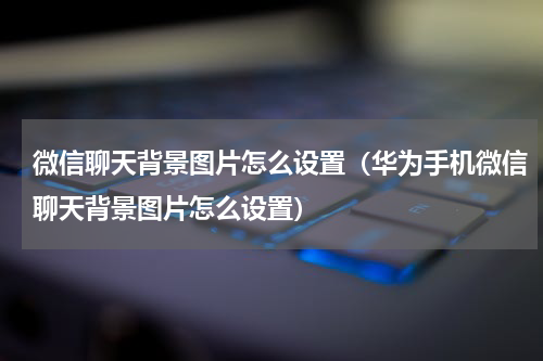 微信聊天背景图片怎么设置（华为手机微信聊天背景图片怎么设置）