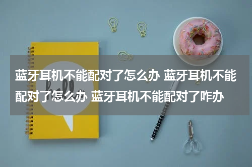 蓝牙耳机不能配对了怎么办 蓝牙耳机不能配对了怎么办 蓝牙耳机不能配对了咋办