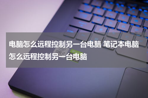 电脑怎么远程控制另一台电脑 笔记本电脑怎么远程控制另一台电脑