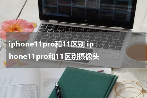 iphone11pro和11区别 iphone11pro和11区别摄像头