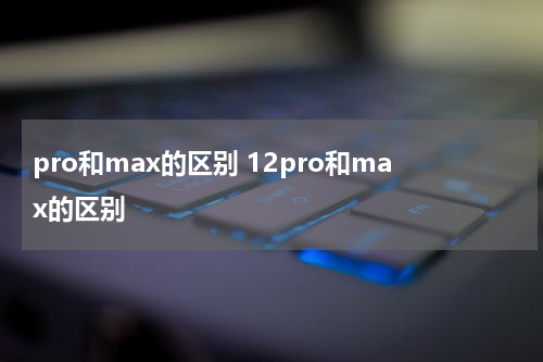 pro和max的区别 12pro和max的区别