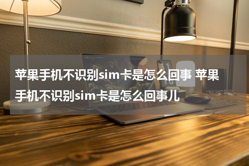苹果手机不识别sim卡是怎么回事 苹果手机不识别sim卡是怎么回事儿