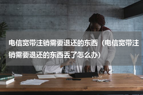电信宽带注销需要退还的东西（电信宽带注销需要退还的东西丢了怎么办）