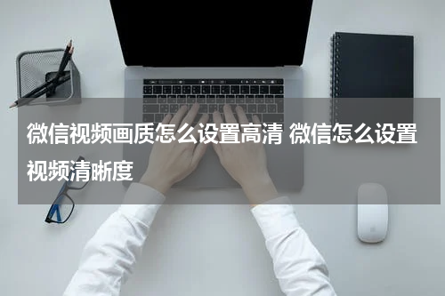 微信视频画质怎么设置高清 微信怎么设置视频清晰度