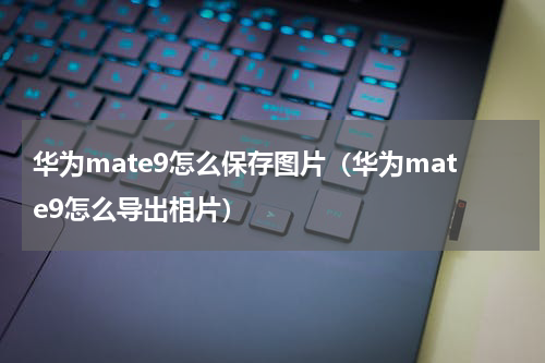 华为mate9怎么保存图片（华为mate9怎么导出相片）