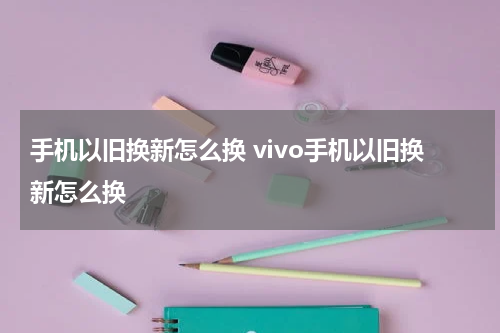 手机以旧换新怎么换 vivo手机以旧换新怎么换