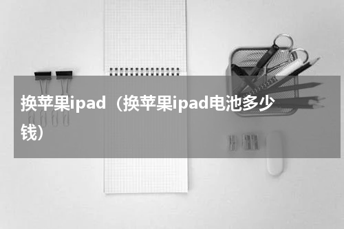 换苹果ipad（换苹果ipad电池多少钱）