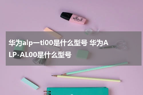 华为alp一tl00是什么型号 华为ALP-AL00是什么型号