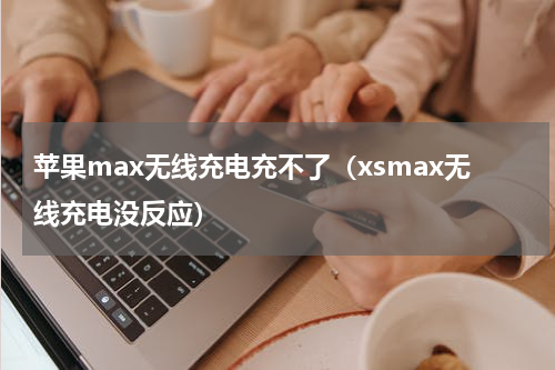 苹果max无线充电充不了（xsmax无线充电没反应）