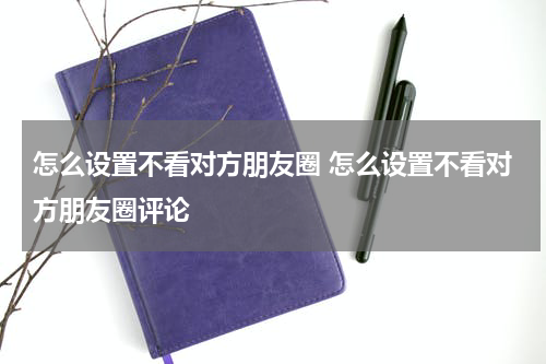 怎么设置不看对方朋友圈 怎么设置不看对方朋友圈评论
