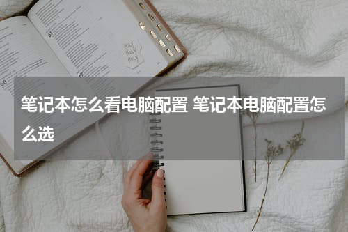 笔记本怎么看电脑配置 笔记本电脑配置怎么选