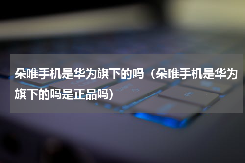朵唯手机是华为旗下的吗（朵唯手机是华为旗下的吗是正品吗）