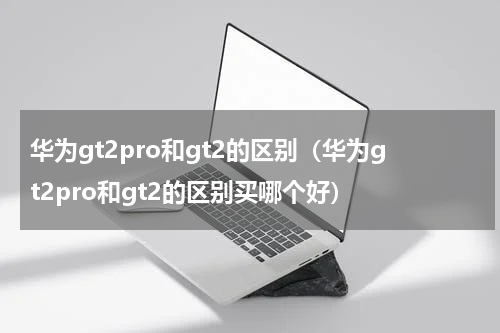 华为gt2pro和gt2的区别（华为gt2pro和gt2的区别买哪个好）