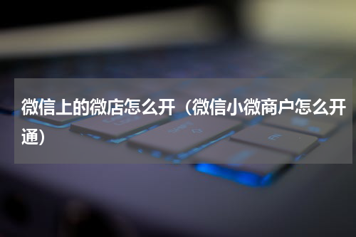 微信上的微店怎么开（微信小微商户怎么开通）