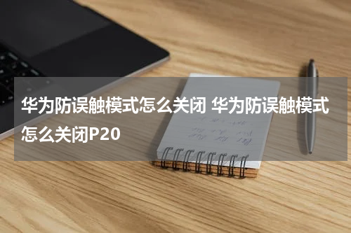 华为防误触模式怎么关闭 华为防误触模式怎么关闭P20