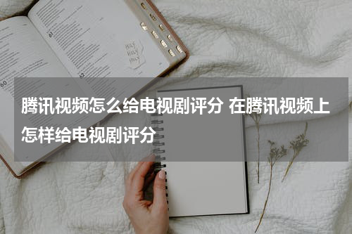 腾讯视频怎么给电视剧评分 在腾讯视频上怎样给电视剧评分
