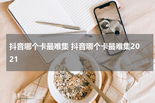 抖音哪个卡最难集 抖音哪个卡最难集2021