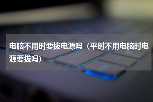 电脑不用时要拔电源吗（平时不用电脑时电源要拔吗）