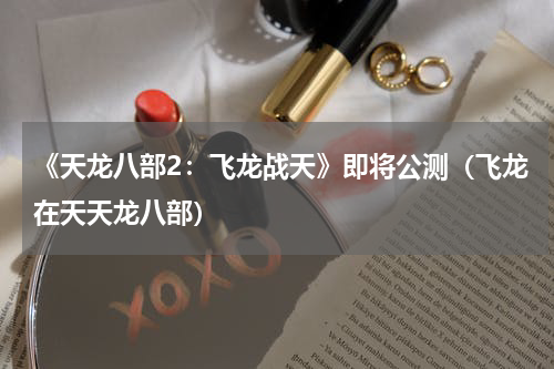 《天龙八部2：飞龙战天》即将公测（飞龙在天天龙八部）