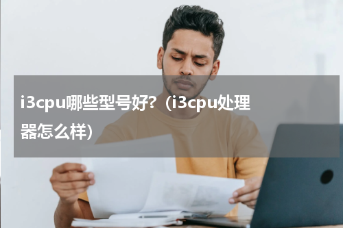 i3cpu哪些型号好?（i3cpu处理器怎么样）