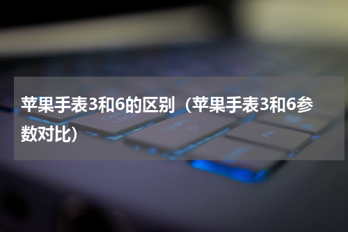 苹果手表3和6的区别（苹果手表3和6参数对比）