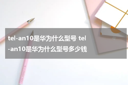 tel-an10是华为什么型号 tel-an10是华为什么型号多少钱