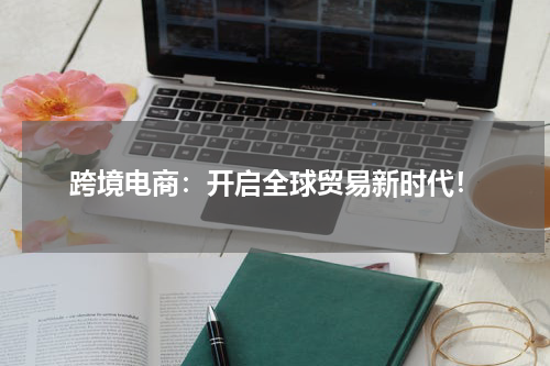 跨境电商：开启全球贸易新时代！
